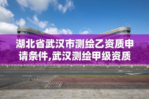 湖北省武漢市測繪乙資質申請條件,武漢測繪甲級資質公司