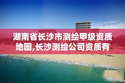 湖南省長沙市測繪甲級資質地圖,長沙測繪公司資質有哪家