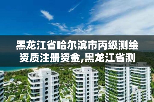 黑龍江省哈爾濱市丙級測繪資質注冊資金,黑龍江省測繪資質延期通知