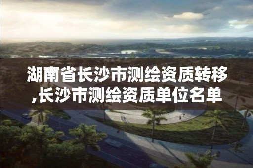 湖南省長沙市測繪資質轉移,長沙市測繪資質單位名單