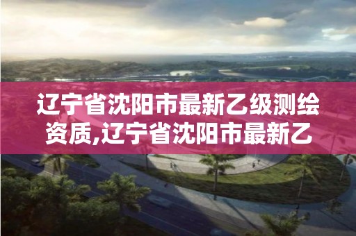 遼寧省沈陽市最新乙級測繪資質(zhì),遼寧省沈陽市最新乙級測繪資質(zhì)名單