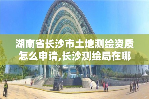 湖南省長沙市土地測繪資質怎么申請,長沙測繪局在哪