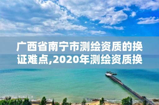 廣西省南寧市測繪資質的換證難點,2020年測繪資質換證