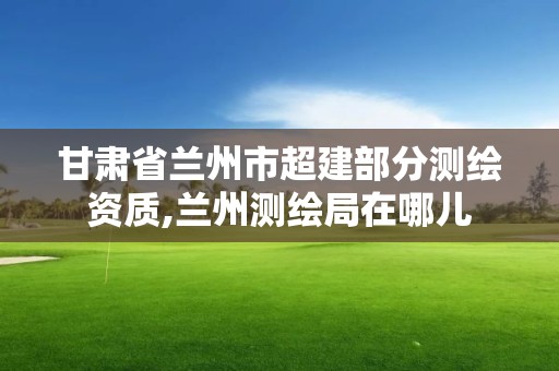 甘肅省蘭州市超建部分測繪資質(zhì),蘭州測繪局在哪兒