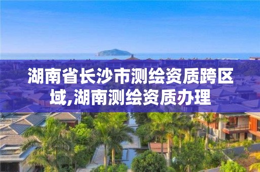 湖南省長沙市測繪資質跨區域,湖南測繪資質辦理