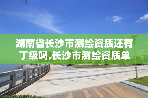 湖南省長沙市測繪資質還有丁級嗎,長沙市測繪資質單位名單