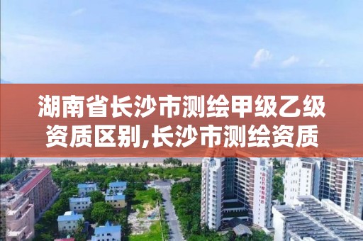 湖南省長沙市測繪甲級乙級資質區別,長沙市測繪資質單位名單