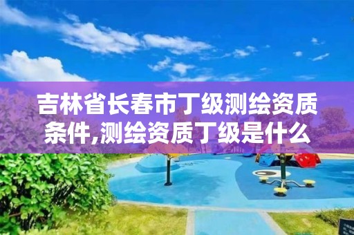 吉林省長春市丁級測繪資質條件,測繪資質丁級是什么意思