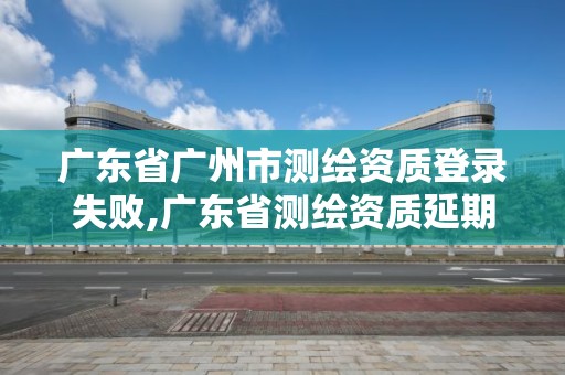 廣東省廣州市測(cè)繪資質(zhì)登錄失敗,廣東省測(cè)繪資質(zhì)延期