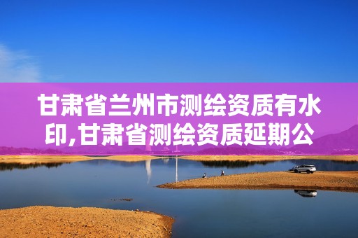 甘肅省蘭州市測繪資質(zhì)有水印,甘肅省測繪資質(zhì)延期公告