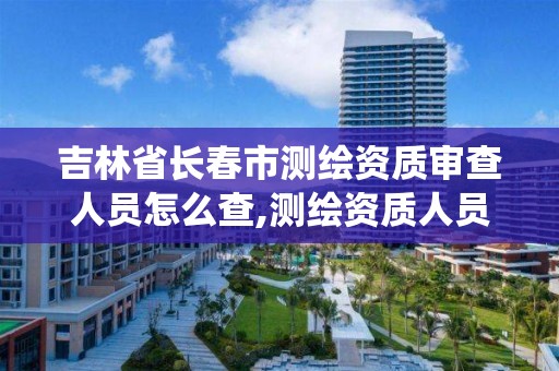 吉林省長春市測繪資質審查人員怎么查,測繪資質人員查詢系統