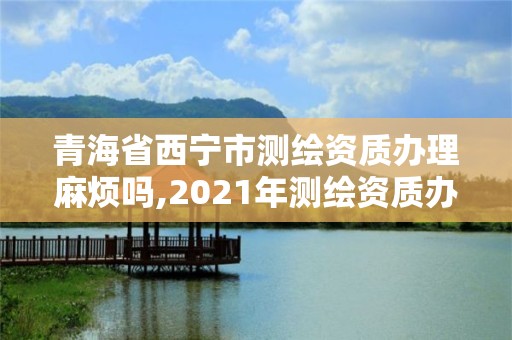 青海省西寧市測繪資質辦理麻煩嗎,2021年測繪資質辦理