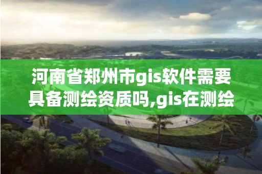 河南省鄭州市gis軟件需要具備測繪資質嗎,gis在測繪行業的發展前景。