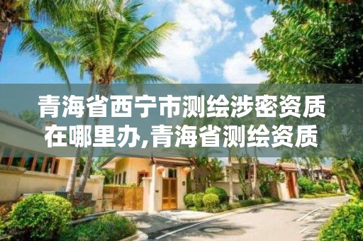 青海省西寧市測繪涉密資質在哪里辦,青海省測繪資質延期公告