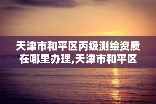 天津市和平區丙級測繪資質在哪里辦理,天津市和平區丙級測繪資質在哪里辦理手續。