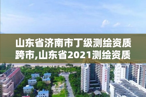 山東省濟南市丁級測繪資質跨市,山東省2021測繪資質延期公告