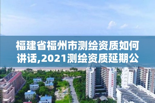 福建省福州市測繪資質如何講話,2021測繪資質延期公告福建省