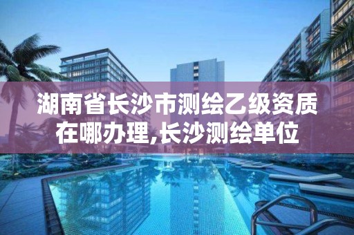 湖南省長沙市測繪乙級資質在哪辦理,長沙測繪單位