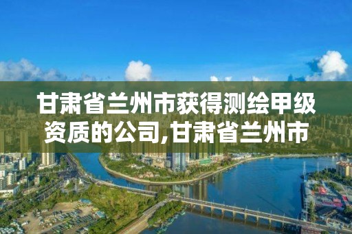 甘肅省蘭州市獲得測繪甲級資質的公司,甘肅省蘭州市獲得測繪甲級資質的公司名單。