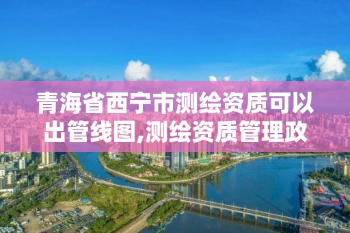 青海省西寧市測繪資質可以出管線圖,測繪資質管理政策出臺