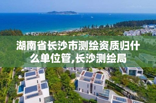 湖南省長沙市測繪資質歸什么單位管,長沙測繪局