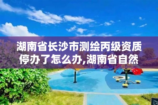 湖南省長沙市測繪丙級資質停辦了怎么辦,湖南省自然資源廳關于延長測繪資質證書有效期的公告。