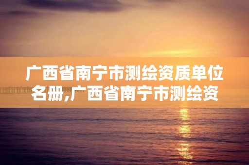 廣西省南寧市測繪資質單位名冊,廣西省南寧市測繪資質單位名冊公示