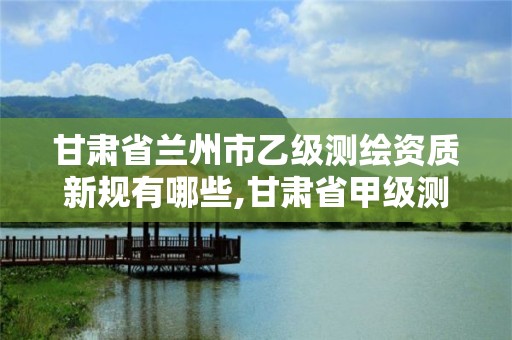 甘肅省蘭州市乙級測繪資質新規有哪些,甘肅省甲級測繪資質單位。