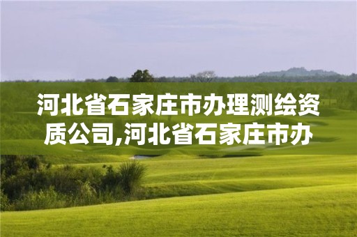 河北省石家莊市辦理測繪資質公司,河北省石家莊市辦理測繪資質公司名單