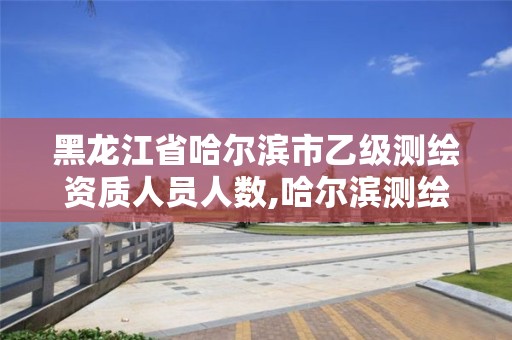 黑龍江省哈爾濱市乙級測繪資質人員人數,哈爾濱測繪院招聘