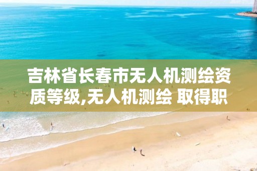 吉林省長春市無人機測繪資質等級,無人機測繪 取得職業資格證條件。