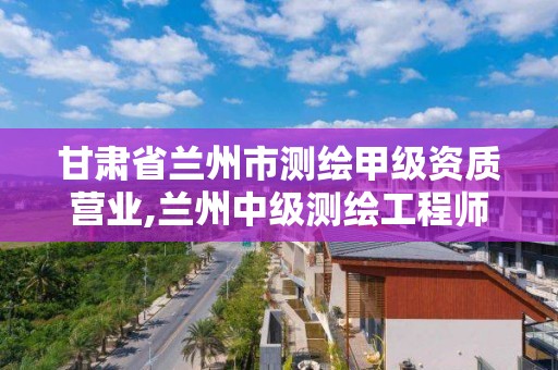 甘肅省蘭州市測繪甲級資質營業,蘭州中級測繪工程師招聘