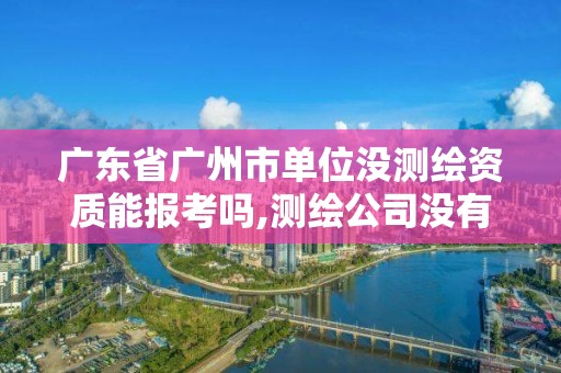 廣東省廣州市單位沒測繪資質能報考嗎,測繪公司沒有資質可以開展業務嗎。