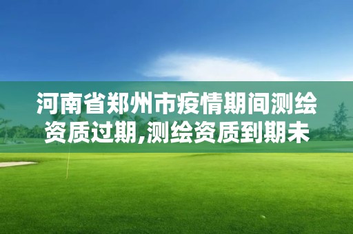 河南省鄭州市疫情期間測繪資質過期,測繪資質到期未及時延續