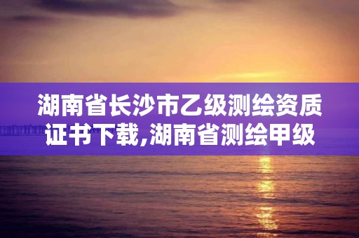 湖南省長沙市乙級測繪資質證書下載,湖南省測繪甲級資質單位。