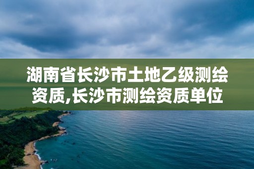 湖南省長沙市土地乙級測繪資質,長沙市測繪資質單位名單