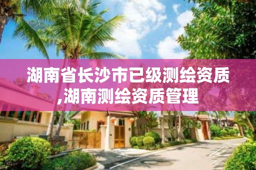 湖南省長沙市已級測繪資質,湖南測繪資質管理