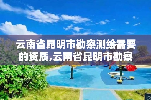 云南省昆明市勘察測繪需要的資質,云南省昆明市勘察測繪需要的資質是什么