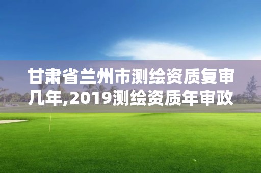 甘肅省蘭州市測(cè)繪資質(zhì)復(fù)審幾年,2019測(cè)繪資質(zhì)年審政策