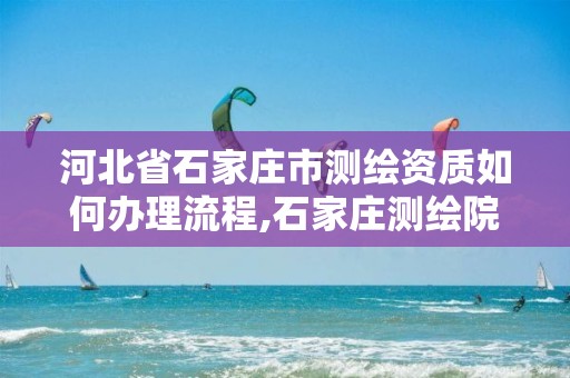 河北省石家莊市測繪資質如何辦理流程,石家莊測繪院是國企嗎