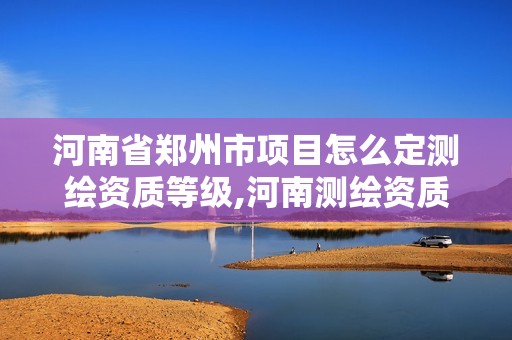 河南省鄭州市項目怎么定測繪資質等級,河南測繪資質公示。