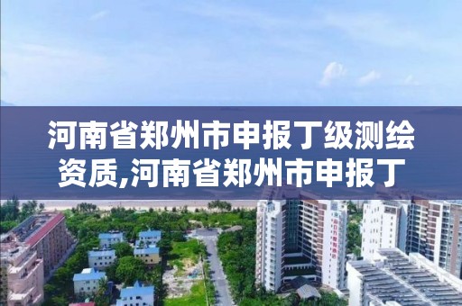 河南省鄭州市申報丁級測繪資質,河南省鄭州市申報丁級測繪資質的公司