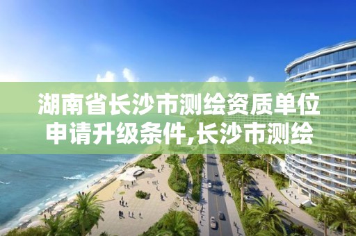 湖南省長沙市測繪資質(zhì)單位申請升級條件,長沙市測繪院。