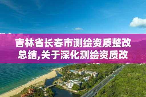 吉林省長春市測繪資質整改總結,關于深化測繪資質改革的匯報