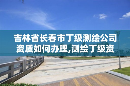 吉林省長春市丁級測繪公司資質如何辦理,測繪丁級資質申報條件