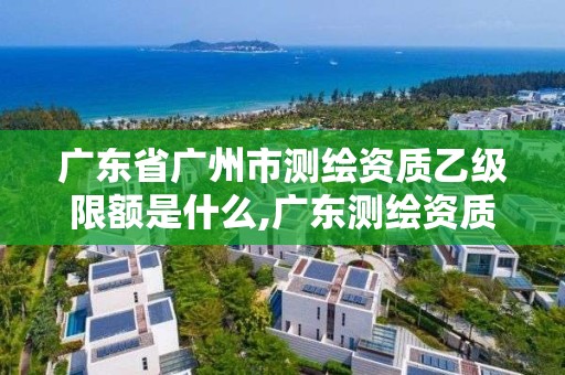 廣東省廣州市測繪資質乙級限額是什么,廣東測繪資質標準