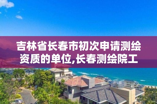 吉林省長春市初次申請測繪資質的單位,長春測繪院工資多少