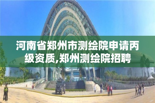 河南省鄭州市測繪院申請丙級資質,鄭州測繪院招聘