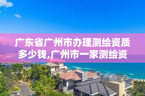 廣東省廣州市辦理測繪資質多少錢,廣州市一家測繪資質單位。