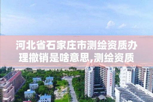 河北省石家莊市測繪資質辦理撤銷是啥意思,測繪資質取消文件。